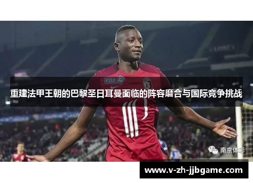 重建法甲王朝的巴黎圣日耳曼面临的阵容磨合与国际竞争挑战