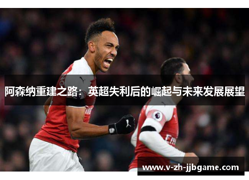阿森纳重建之路：英超失利后的崛起与未来发展展望